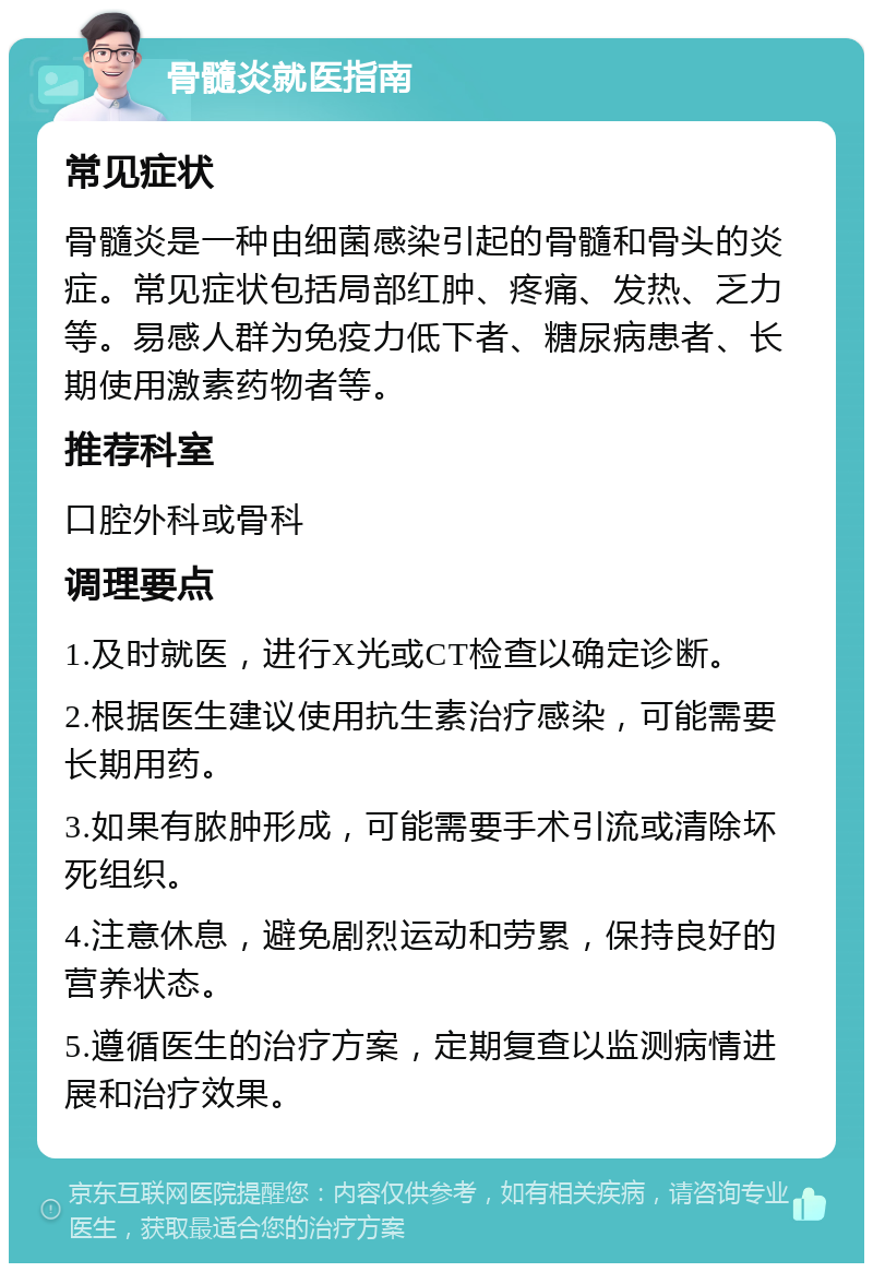 骨髓炎就医指南 常见症状 骨髓炎是一种由细菌感染引起的骨髓和骨头的炎症。常见症状包括局部红肿、疼痛、发热、乏力等。易感人群为免疫力低下者、糖尿病患者、长期使用激素药物者等。 推荐科室 口腔外科或骨科 调理要点 1.及时就医，进行X光或CT检查以确定诊断。 2.根据医生建议使用抗生素治疗感染，可能需要长期用药。 3.如果有脓肿形成，可能需要手术引流或清除坏死组织。 4.注意休息，避免剧烈运动和劳累，保持良好的营养状态。 5.遵循医生的治疗方案，定期复查以监测病情进展和治疗效果。