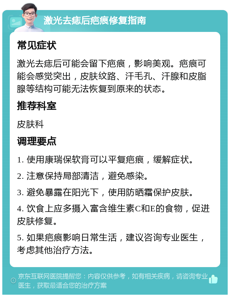 激光去痣后疤痕修复指南 常见症状 激光去痣后可能会留下疤痕，影响美观。疤痕可能会感觉突出，皮肤纹路、汗毛孔、汗腺和皮脂腺等结构可能无法恢复到原来的状态。 推荐科室 皮肤科 调理要点 1. 使用康瑞保软膏可以平复疤痕，缓解症状。 2. 注意保持局部清洁，避免感染。 3. 避免暴露在阳光下，使用防晒霜保护皮肤。 4. 饮食上应多摄入富含维生素C和E的食物，促进皮肤修复。 5. 如果疤痕影响日常生活，建议咨询专业医生，考虑其他治疗方法。