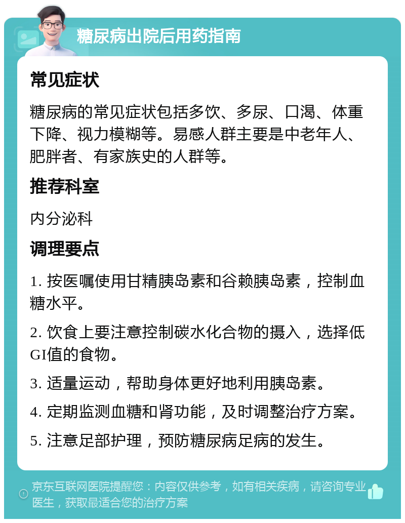 糖尿病出院后用药指南 常见症状 糖尿病的常见症状包括多饮、多尿、口渴、体重下降、视力模糊等。易感人群主要是中老年人、肥胖者、有家族史的人群等。 推荐科室 内分泌科 调理要点 1. 按医嘱使用甘精胰岛素和谷赖胰岛素，控制血糖水平。 2. 饮食上要注意控制碳水化合物的摄入，选择低GI值的食物。 3. 适量运动，帮助身体更好地利用胰岛素。 4. 定期监测血糖和肾功能，及时调整治疗方案。 5. 注意足部护理，预防糖尿病足病的发生。