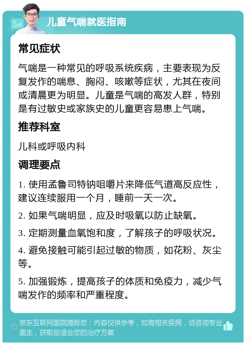 儿童气喘就医指南 常见症状 气喘是一种常见的呼吸系统疾病，主要表现为反复发作的喘息、胸闷、咳嗽等症状，尤其在夜间或清晨更为明显。儿童是气喘的高发人群，特别是有过敏史或家族史的儿童更容易患上气喘。 推荐科室 儿科或呼吸内科 调理要点 1. 使用孟鲁司特钠咀嚼片来降低气道高反应性，建议连续服用一个月，睡前一天一次。 2. 如果气喘明显，应及时吸氧以防止缺氧。 3. 定期测量血氧饱和度，了解孩子的呼吸状况。 4. 避免接触可能引起过敏的物质，如花粉、灰尘等。 5. 加强锻炼，提高孩子的体质和免疫力，减少气喘发作的频率和严重程度。