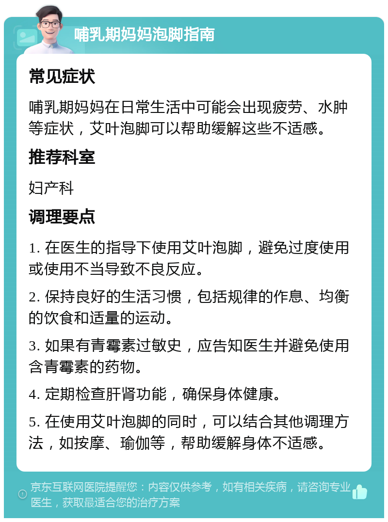 哺乳期妈妈泡脚指南 常见症状 哺乳期妈妈在日常生活中可能会出现疲劳、水肿等症状，艾叶泡脚可以帮助缓解这些不适感。 推荐科室 妇产科 调理要点 1. 在医生的指导下使用艾叶泡脚，避免过度使用或使用不当导致不良反应。 2. 保持良好的生活习惯，包括规律的作息、均衡的饮食和适量的运动。 3. 如果有青霉素过敏史，应告知医生并避免使用含青霉素的药物。 4. 定期检查肝肾功能，确保身体健康。 5. 在使用艾叶泡脚的同时，可以结合其他调理方法，如按摩、瑜伽等，帮助缓解身体不适感。