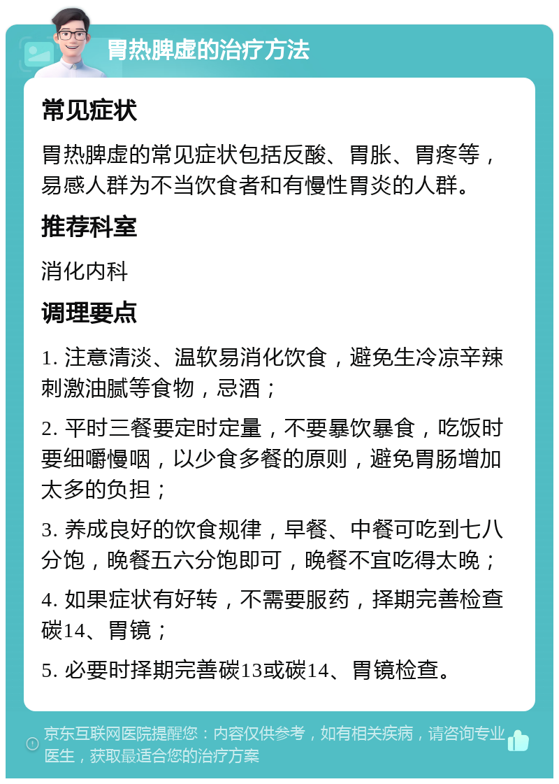 胃热脾虚的治疗方法 常见症状 胃热脾虚的常见症状包括反酸、胃胀、胃疼等，易感人群为不当饮食者和有慢性胃炎的人群。 推荐科室 消化内科 调理要点 1. 注意清淡、温软易消化饮食，避免生冷凉辛辣刺激油腻等食物，忌酒； 2. 平时三餐要定时定量，不要暴饮暴食，吃饭时要细嚼慢咽，以少食多餐的原则，避免胃肠增加太多的负担； 3. 养成良好的饮食规律，早餐、中餐可吃到七八分饱，晚餐五六分饱即可，晚餐不宜吃得太晚； 4. 如果症状有好转，不需要服药，择期完善检查碳14、胃镜； 5. 必要时择期完善碳13或碳14、胃镜检查。