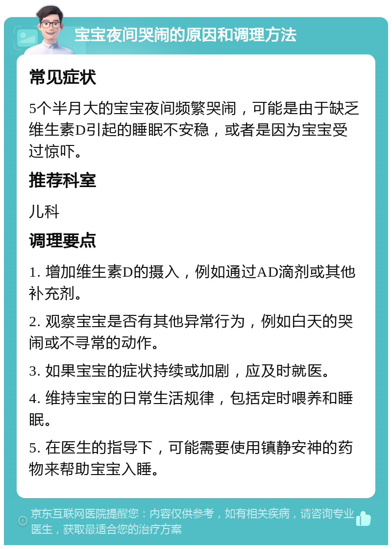 宝宝夜间哭闹的原因和调理方法 常见症状 5个半月大的宝宝夜间频繁哭闹，可能是由于缺乏维生素D引起的睡眠不安稳，或者是因为宝宝受过惊吓。 推荐科室 儿科 调理要点 1. 增加维生素D的摄入，例如通过AD滴剂或其他补充剂。 2. 观察宝宝是否有其他异常行为，例如白天的哭闹或不寻常的动作。 3. 如果宝宝的症状持续或加剧，应及时就医。 4. 维持宝宝的日常生活规律，包括定时喂养和睡眠。 5. 在医生的指导下，可能需要使用镇静安神的药物来帮助宝宝入睡。