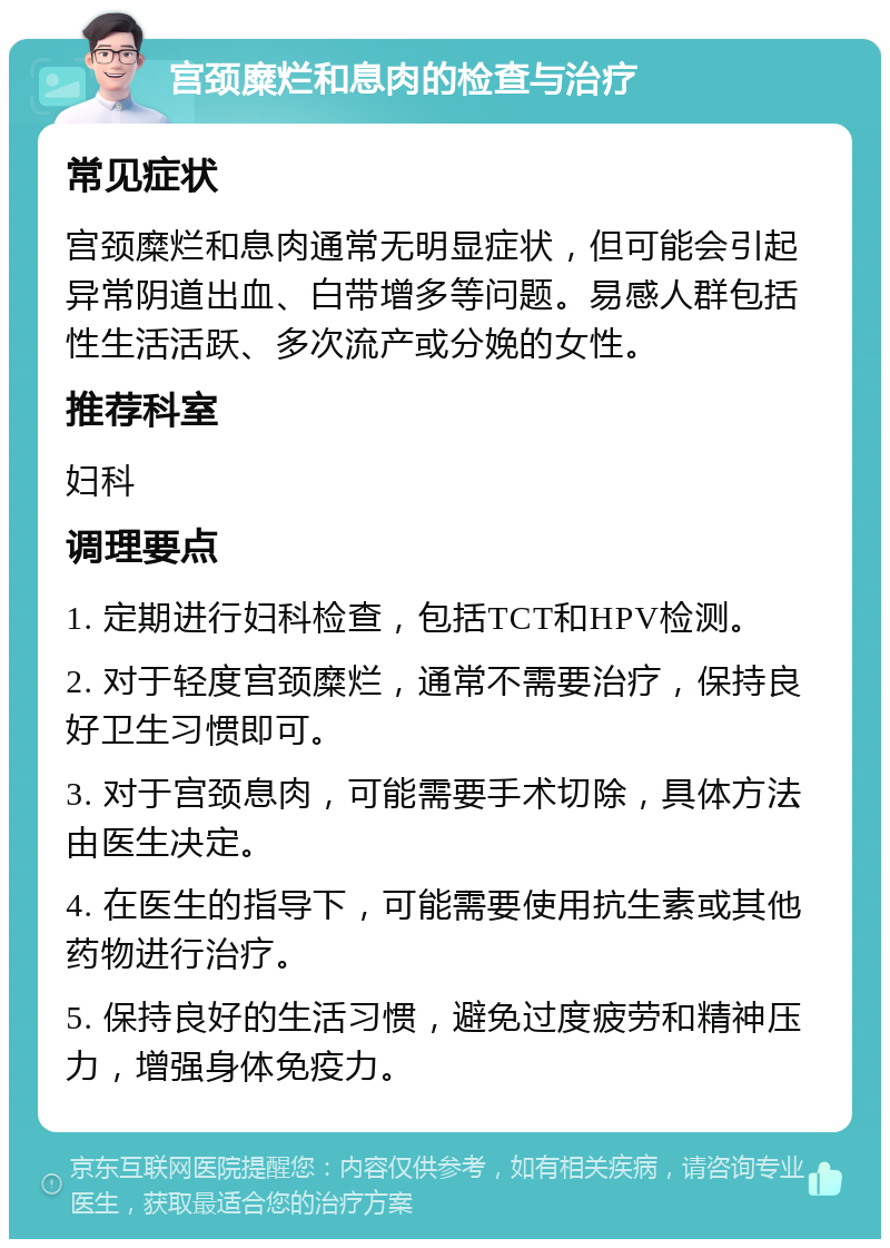 宫颈糜烂和息肉的检查与治疗 常见症状 宫颈糜烂和息肉通常无明显症状，但可能会引起异常阴道出血、白带增多等问题。易感人群包括性生活活跃、多次流产或分娩的女性。 推荐科室 妇科 调理要点 1. 定期进行妇科检查，包括TCT和HPV检测。 2. 对于轻度宫颈糜烂，通常不需要治疗，保持良好卫生习惯即可。 3. 对于宫颈息肉，可能需要手术切除，具体方法由医生决定。 4. 在医生的指导下，可能需要使用抗生素或其他药物进行治疗。 5. 保持良好的生活习惯，避免过度疲劳和精神压力，增强身体免疫力。