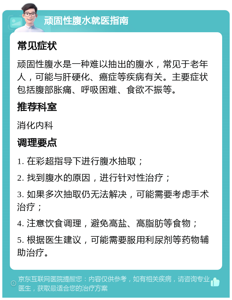 顽固性腹水就医指南 常见症状 顽固性腹水是一种难以抽出的腹水，常见于老年人，可能与肝硬化、癌症等疾病有关。主要症状包括腹部胀痛、呼吸困难、食欲不振等。 推荐科室 消化内科 调理要点 1. 在彩超指导下进行腹水抽取； 2. 找到腹水的原因，进行针对性治疗； 3. 如果多次抽取仍无法解决，可能需要考虑手术治疗； 4. 注意饮食调理，避免高盐、高脂肪等食物； 5. 根据医生建议，可能需要服用利尿剂等药物辅助治疗。