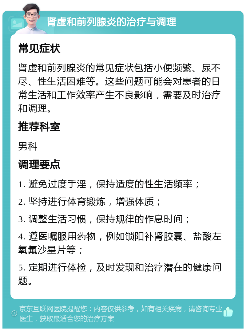 肾虚和前列腺炎的治疗与调理 常见症状 肾虚和前列腺炎的常见症状包括小便频繁、尿不尽、性生活困难等。这些问题可能会对患者的日常生活和工作效率产生不良影响，需要及时治疗和调理。 推荐科室 男科 调理要点 1. 避免过度手淫，保持适度的性生活频率； 2. 坚持进行体育锻炼，增强体质； 3. 调整生活习惯，保持规律的作息时间； 4. 遵医嘱服用药物，例如锁阳补肾胶囊、盐酸左氧氟沙星片等； 5. 定期进行体检，及时发现和治疗潜在的健康问题。