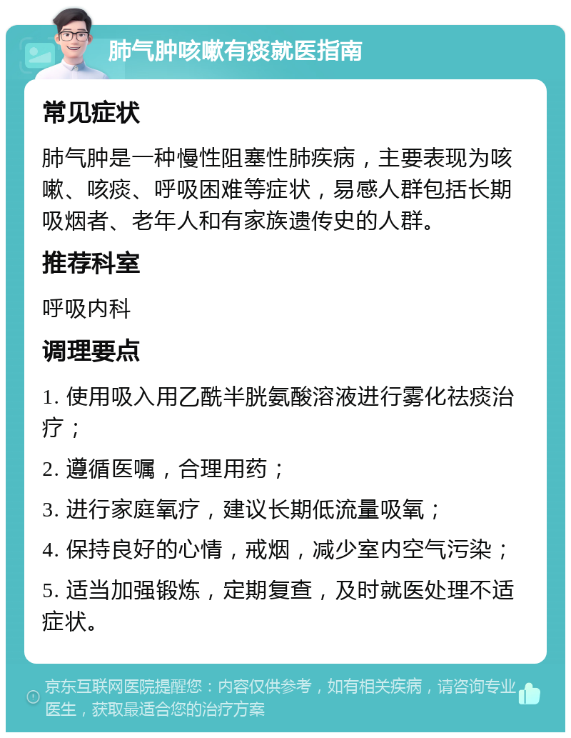 肺气肿咳嗽有痰就医指南 常见症状 肺气肿是一种慢性阻塞性肺疾病，主要表现为咳嗽、咳痰、呼吸困难等症状，易感人群包括长期吸烟者、老年人和有家族遗传史的人群。 推荐科室 呼吸内科 调理要点 1. 使用吸入用乙酰半胱氨酸溶液进行雾化祛痰治疗； 2. 遵循医嘱，合理用药； 3. 进行家庭氧疗，建议长期低流量吸氧； 4. 保持良好的心情，戒烟，减少室内空气污染； 5. 适当加强锻炼，定期复查，及时就医处理不适症状。