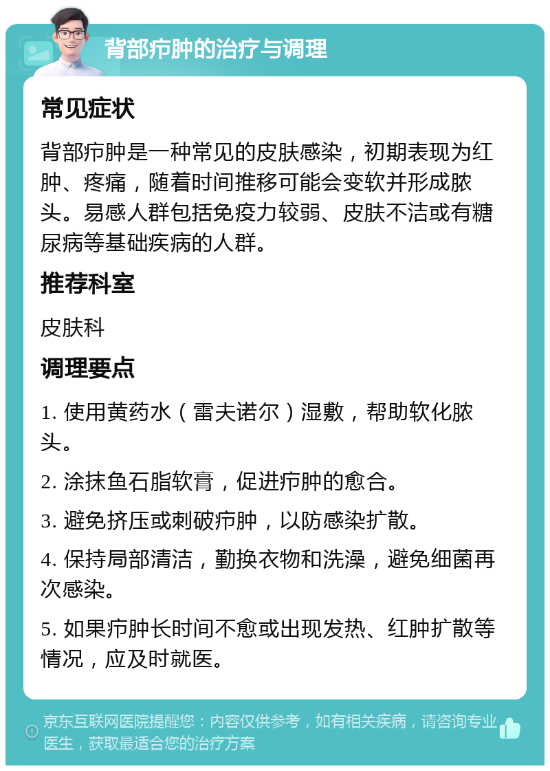 背部疖肿的治疗与调理 常见症状 背部疖肿是一种常见的皮肤感染，初期表现为红肿、疼痛，随着时间推移可能会变软并形成脓头。易感人群包括免疫力较弱、皮肤不洁或有糖尿病等基础疾病的人群。 推荐科室 皮肤科 调理要点 1. 使用黄药水（雷夫诺尔）湿敷，帮助软化脓头。 2. 涂抹鱼石脂软膏，促进疖肿的愈合。 3. 避免挤压或刺破疖肿，以防感染扩散。 4. 保持局部清洁，勤换衣物和洗澡，避免细菌再次感染。 5. 如果疖肿长时间不愈或出现发热、红肿扩散等情况，应及时就医。