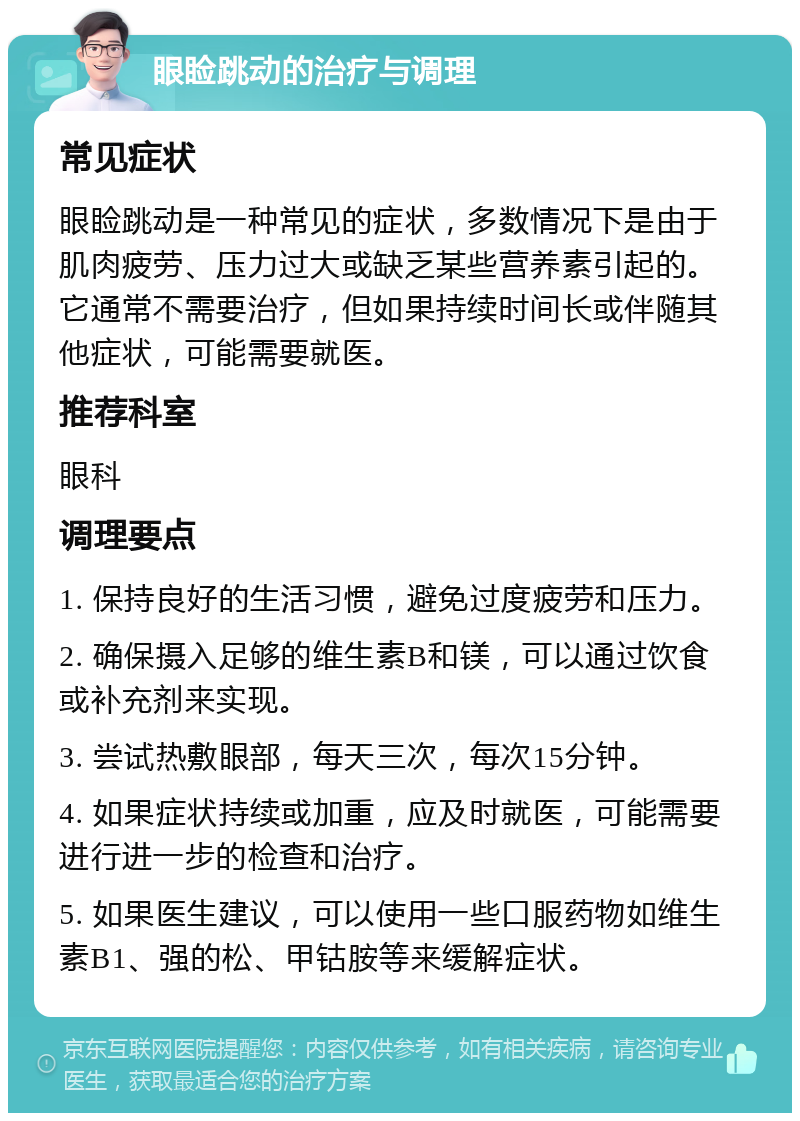 眼睑跳动的治疗与调理 常见症状 眼睑跳动是一种常见的症状，多数情况下是由于肌肉疲劳、压力过大或缺乏某些营养素引起的。它通常不需要治疗，但如果持续时间长或伴随其他症状，可能需要就医。 推荐科室 眼科 调理要点 1. 保持良好的生活习惯，避免过度疲劳和压力。 2. 确保摄入足够的维生素B和镁，可以通过饮食或补充剂来实现。 3. 尝试热敷眼部，每天三次，每次15分钟。 4. 如果症状持续或加重，应及时就医，可能需要进行进一步的检查和治疗。 5. 如果医生建议，可以使用一些口服药物如维生素B1、强的松、甲钴胺等来缓解症状。