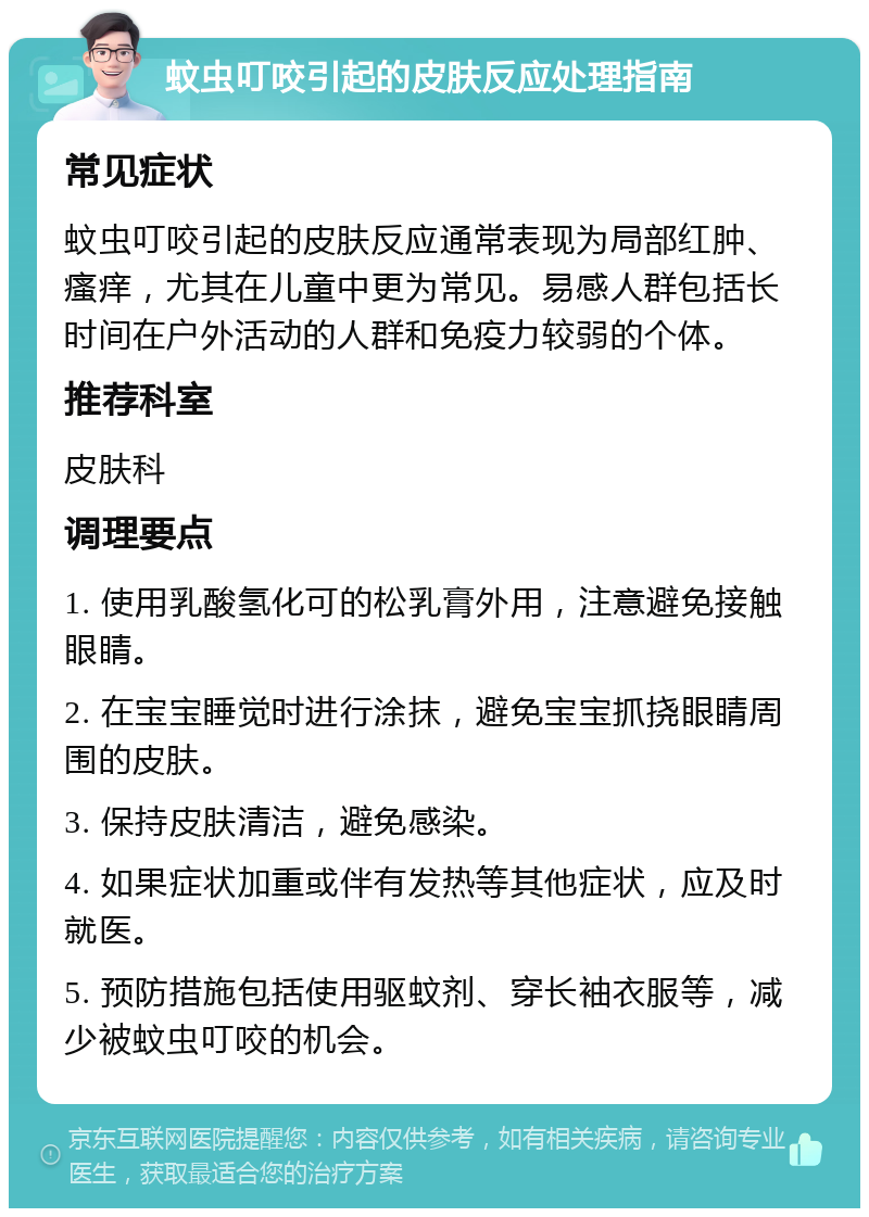 蚊虫叮咬引起的皮肤反应处理指南 常见症状 蚊虫叮咬引起的皮肤反应通常表现为局部红肿、瘙痒，尤其在儿童中更为常见。易感人群包括长时间在户外活动的人群和免疫力较弱的个体。 推荐科室 皮肤科 调理要点 1. 使用乳酸氢化可的松乳膏外用，注意避免接触眼睛。 2. 在宝宝睡觉时进行涂抹，避免宝宝抓挠眼睛周围的皮肤。 3. 保持皮肤清洁，避免感染。 4. 如果症状加重或伴有发热等其他症状，应及时就医。 5. 预防措施包括使用驱蚊剂、穿长袖衣服等，减少被蚊虫叮咬的机会。