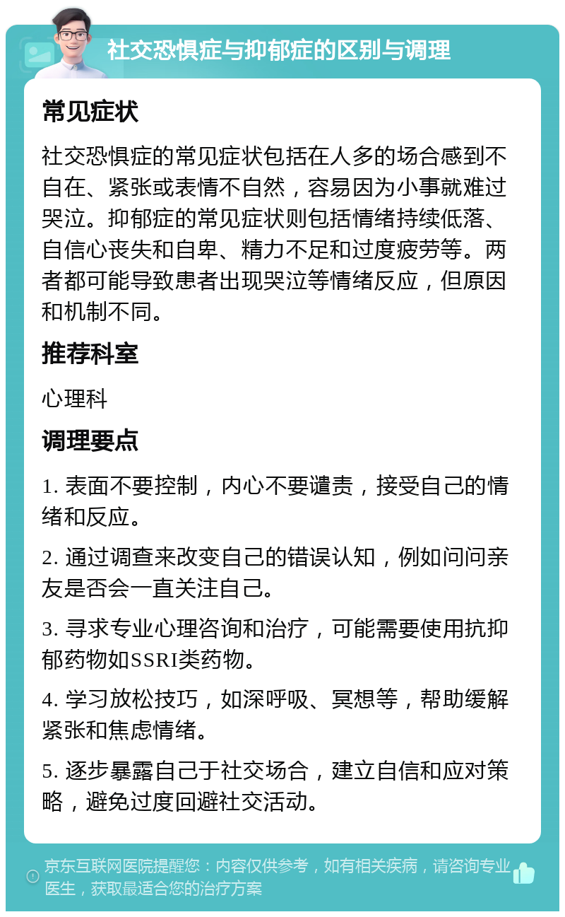 社交恐惧症与抑郁症的区别与调理 常见症状 社交恐惧症的常见症状包括在人多的场合感到不自在、紧张或表情不自然，容易因为小事就难过哭泣。抑郁症的常见症状则包括情绪持续低落、自信心丧失和自卑、精力不足和过度疲劳等。两者都可能导致患者出现哭泣等情绪反应，但原因和机制不同。 推荐科室 心理科 调理要点 1. 表面不要控制，内心不要谴责，接受自己的情绪和反应。 2. 通过调查来改变自己的错误认知，例如问问亲友是否会一直关注自己。 3. 寻求专业心理咨询和治疗，可能需要使用抗抑郁药物如SSRI类药物。 4. 学习放松技巧，如深呼吸、冥想等，帮助缓解紧张和焦虑情绪。 5. 逐步暴露自己于社交场合，建立自信和应对策略，避免过度回避社交活动。