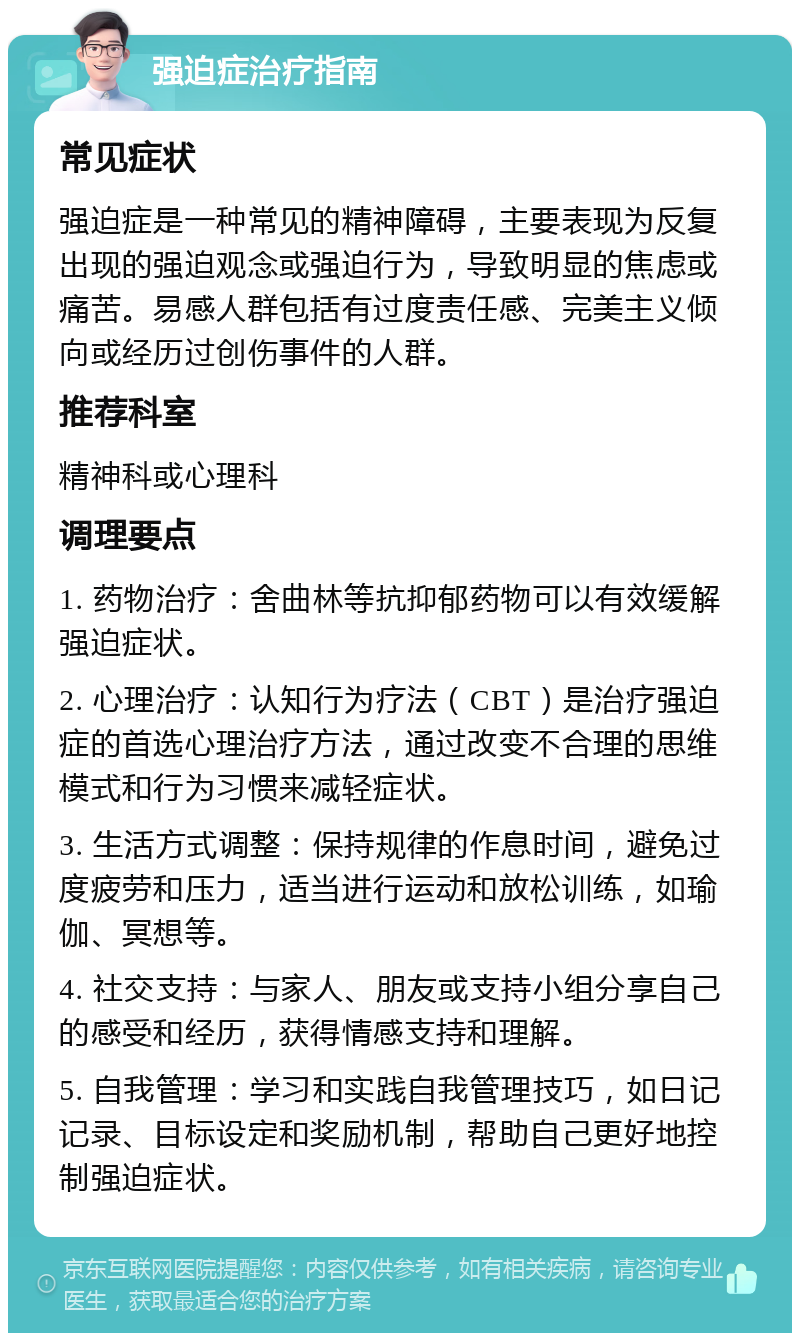 强迫症治疗指南 常见症状 强迫症是一种常见的精神障碍，主要表现为反复出现的强迫观念或强迫行为，导致明显的焦虑或痛苦。易感人群包括有过度责任感、完美主义倾向或经历过创伤事件的人群。 推荐科室 精神科或心理科 调理要点 1. 药物治疗：舍曲林等抗抑郁药物可以有效缓解强迫症状。 2. 心理治疗：认知行为疗法（CBT）是治疗强迫症的首选心理治疗方法，通过改变不合理的思维模式和行为习惯来减轻症状。 3. 生活方式调整：保持规律的作息时间，避免过度疲劳和压力，适当进行运动和放松训练，如瑜伽、冥想等。 4. 社交支持：与家人、朋友或支持小组分享自己的感受和经历，获得情感支持和理解。 5. 自我管理：学习和实践自我管理技巧，如日记记录、目标设定和奖励机制，帮助自己更好地控制强迫症状。