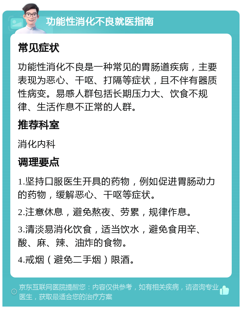 功能性消化不良就医指南 常见症状 功能性消化不良是一种常见的胃肠道疾病，主要表现为恶心、干呕、打隔等症状，且不伴有器质性病变。易感人群包括长期压力大、饮食不规律、生活作息不正常的人群。 推荐科室 消化内科 调理要点 1.坚持口服医生开具的药物，例如促进胃肠动力的药物，缓解恶心、干呕等症状。 2.注意休息，避免熬夜、劳累，规律作息。 3.清淡易消化饮食，适当饮水，避免食用辛、酸、麻、辣、油炸的食物。 4.戒烟（避免二手烟）限酒。