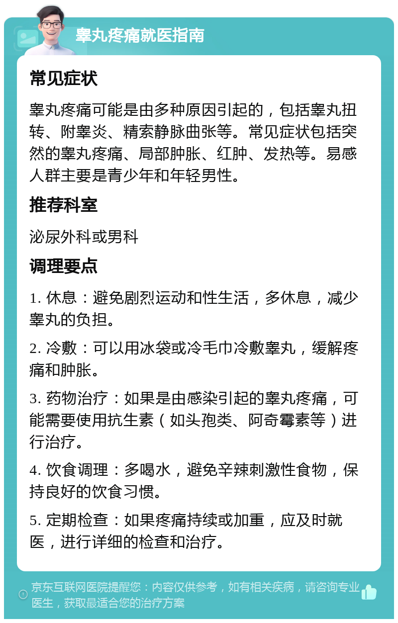 睾丸疼痛就医指南 常见症状 睾丸疼痛可能是由多种原因引起的，包括睾丸扭转、附睾炎、精索静脉曲张等。常见症状包括突然的睾丸疼痛、局部肿胀、红肿、发热等。易感人群主要是青少年和年轻男性。 推荐科室 泌尿外科或男科 调理要点 1. 休息：避免剧烈运动和性生活，多休息，减少睾丸的负担。 2. 冷敷：可以用冰袋或冷毛巾冷敷睾丸，缓解疼痛和肿胀。 3. 药物治疗：如果是由感染引起的睾丸疼痛，可能需要使用抗生素（如头孢类、阿奇霉素等）进行治疗。 4. 饮食调理：多喝水，避免辛辣刺激性食物，保持良好的饮食习惯。 5. 定期检查：如果疼痛持续或加重，应及时就医，进行详细的检查和治疗。