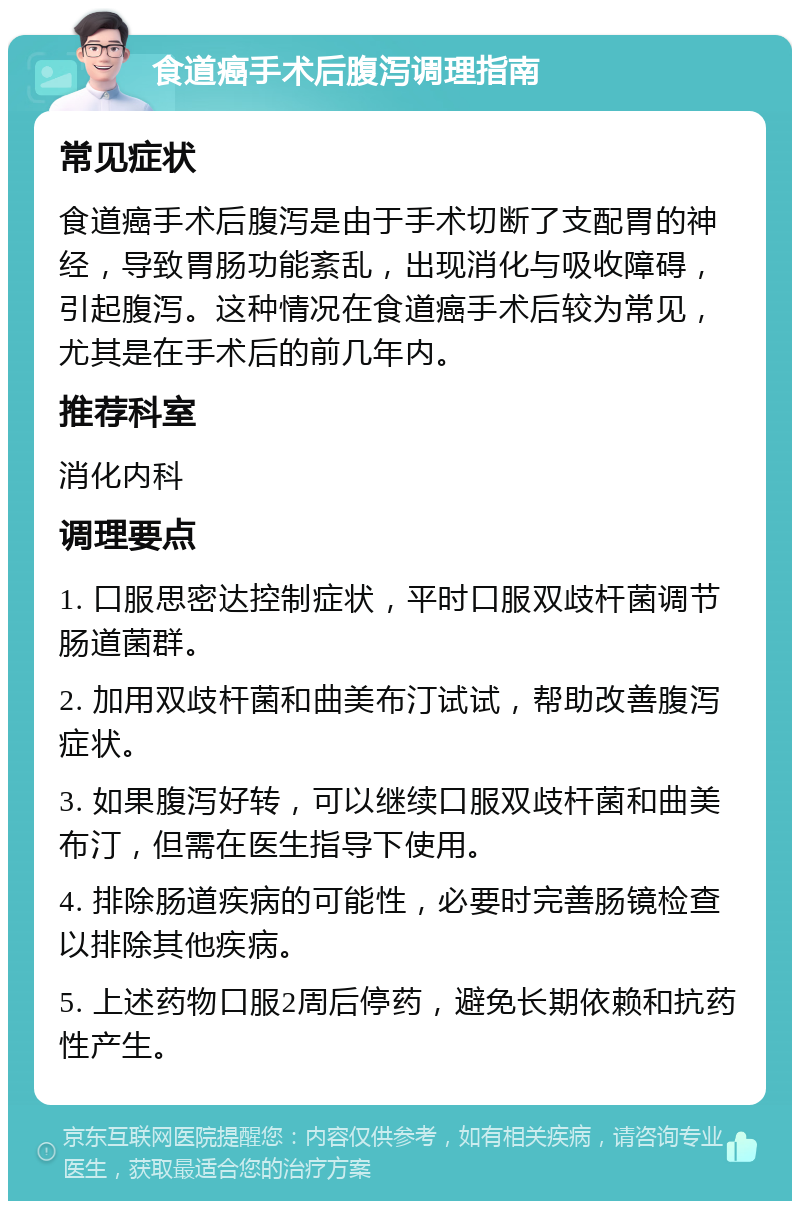 食道癌手术后腹泻调理指南 常见症状 食道癌手术后腹泻是由于手术切断了支配胃的神经，导致胃肠功能紊乱，出现消化与吸收障碍，引起腹泻。这种情况在食道癌手术后较为常见，尤其是在手术后的前几年内。 推荐科室 消化内科 调理要点 1. 口服思密达控制症状，平时口服双歧杆菌调节肠道菌群。 2. 加用双歧杆菌和曲美布汀试试，帮助改善腹泻症状。 3. 如果腹泻好转，可以继续口服双歧杆菌和曲美布汀，但需在医生指导下使用。 4. 排除肠道疾病的可能性，必要时完善肠镜检查以排除其他疾病。 5. 上述药物口服2周后停药，避免长期依赖和抗药性产生。