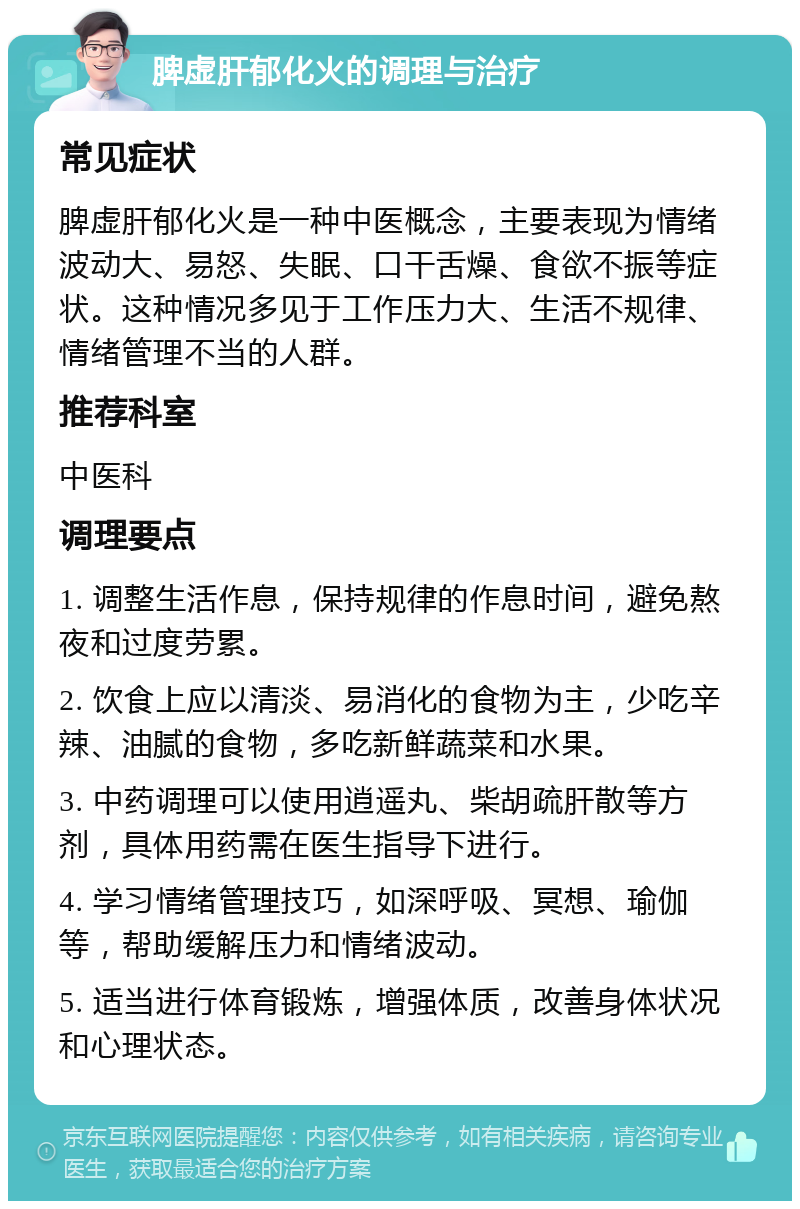 脾虚肝郁化火的调理与治疗 常见症状 脾虚肝郁化火是一种中医概念，主要表现为情绪波动大、易怒、失眠、口干舌燥、食欲不振等症状。这种情况多见于工作压力大、生活不规律、情绪管理不当的人群。 推荐科室 中医科 调理要点 1. 调整生活作息，保持规律的作息时间，避免熬夜和过度劳累。 2. 饮食上应以清淡、易消化的食物为主，少吃辛辣、油腻的食物，多吃新鲜蔬菜和水果。 3. 中药调理可以使用逍遥丸、柴胡疏肝散等方剂，具体用药需在医生指导下进行。 4. 学习情绪管理技巧，如深呼吸、冥想、瑜伽等，帮助缓解压力和情绪波动。 5. 适当进行体育锻炼，增强体质，改善身体状况和心理状态。