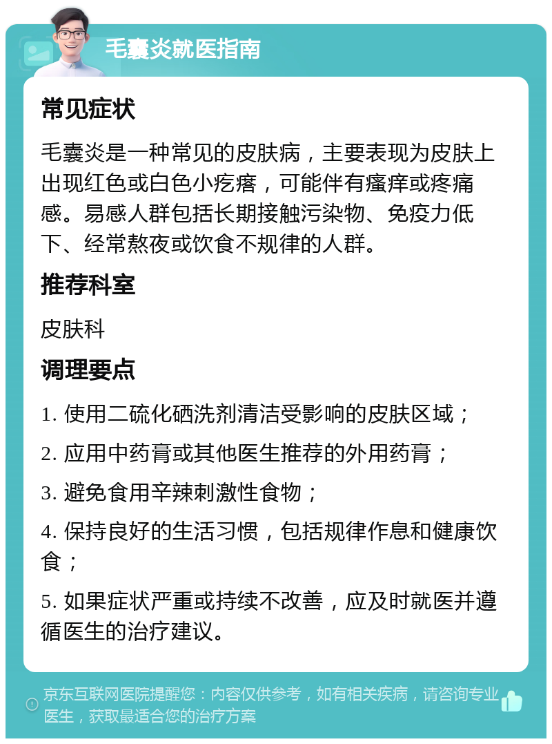 毛囊炎就医指南 常见症状 毛囊炎是一种常见的皮肤病，主要表现为皮肤上出现红色或白色小疙瘩，可能伴有瘙痒或疼痛感。易感人群包括长期接触污染物、免疫力低下、经常熬夜或饮食不规律的人群。 推荐科室 皮肤科 调理要点 1. 使用二硫化硒洗剂清洁受影响的皮肤区域； 2. 应用中药膏或其他医生推荐的外用药膏； 3. 避免食用辛辣刺激性食物； 4. 保持良好的生活习惯，包括规律作息和健康饮食； 5. 如果症状严重或持续不改善，应及时就医并遵循医生的治疗建议。