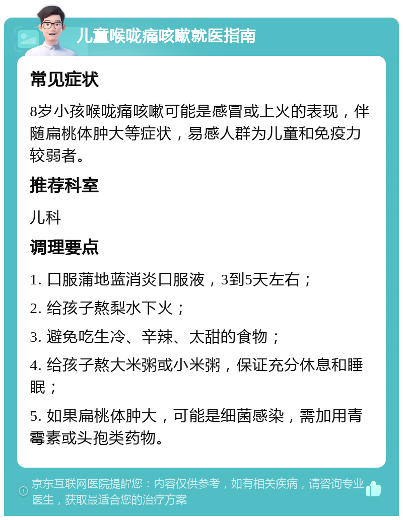 儿童喉咙痛咳嗽就医指南 常见症状 8岁小孩喉咙痛咳嗽可能是感冒或上火的表现，伴随扁桃体肿大等症状，易感人群为儿童和免疫力较弱者。 推荐科室 儿科 调理要点 1. 口服蒲地蓝消炎口服液，3到5天左右； 2. 给孩子熬梨水下火； 3. 避免吃生冷、辛辣、太甜的食物； 4. 给孩子熬大米粥或小米粥，保证充分休息和睡眠； 5. 如果扁桃体肿大，可能是细菌感染，需加用青霉素或头孢类药物。