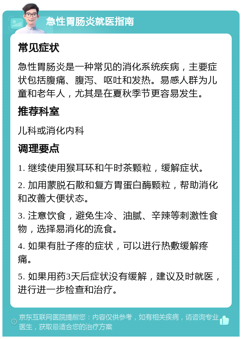 急性胃肠炎就医指南 常见症状 急性胃肠炎是一种常见的消化系统疾病，主要症状包括腹痛、腹泻、呕吐和发热。易感人群为儿童和老年人，尤其是在夏秋季节更容易发生。 推荐科室 儿科或消化内科 调理要点 1. 继续使用猴耳环和午时茶颗粒，缓解症状。 2. 加用蒙脱石散和复方胃蛋白酶颗粒，帮助消化和改善大便状态。 3. 注意饮食，避免生冷、油腻、辛辣等刺激性食物，选择易消化的流食。 4. 如果有肚子疼的症状，可以进行热敷缓解疼痛。 5. 如果用药3天后症状没有缓解，建议及时就医，进行进一步检查和治疗。