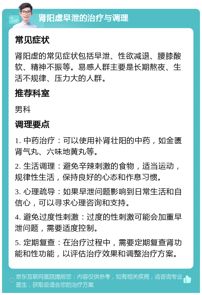 肾阳虚早泄的治疗与调理 常见症状 肾阳虚的常见症状包括早泄、性欲减退、腰膝酸软、精神不振等。易感人群主要是长期熬夜、生活不规律、压力大的人群。 推荐科室 男科 调理要点 1. 中药治疗：可以使用补肾壮阳的中药，如金匮肾气丸、六味地黄丸等。 2. 生活调理：避免辛辣刺激的食物，适当运动，规律性生活，保持良好的心态和作息习惯。 3. 心理疏导：如果早泄问题影响到日常生活和自信心，可以寻求心理咨询和支持。 4. 避免过度性刺激：过度的性刺激可能会加重早泄问题，需要适度控制。 5. 定期复查：在治疗过程中，需要定期复查肾功能和性功能，以评估治疗效果和调整治疗方案。