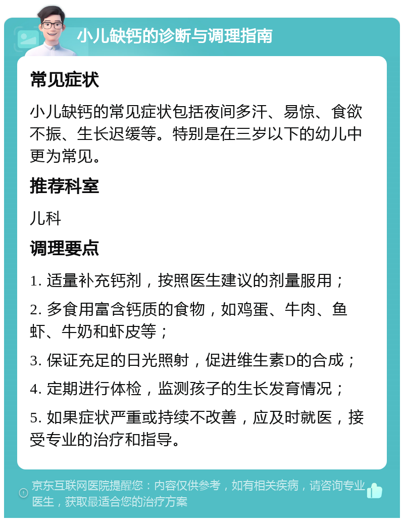 小儿缺钙的诊断与调理指南 常见症状 小儿缺钙的常见症状包括夜间多汗、易惊、食欲不振、生长迟缓等。特别是在三岁以下的幼儿中更为常见。 推荐科室 儿科 调理要点 1. 适量补充钙剂，按照医生建议的剂量服用； 2. 多食用富含钙质的食物，如鸡蛋、牛肉、鱼虾、牛奶和虾皮等； 3. 保证充足的日光照射，促进维生素D的合成； 4. 定期进行体检，监测孩子的生长发育情况； 5. 如果症状严重或持续不改善，应及时就医，接受专业的治疗和指导。