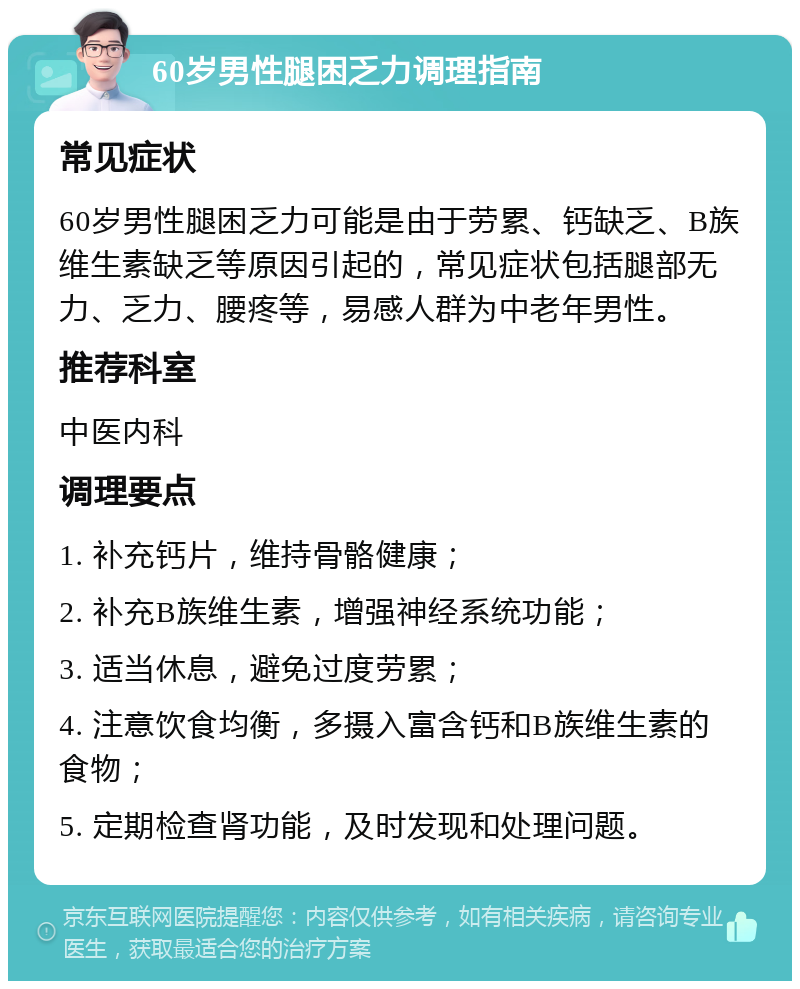 60岁男性腿困乏力调理指南 常见症状 60岁男性腿困乏力可能是由于劳累、钙缺乏、B族维生素缺乏等原因引起的，常见症状包括腿部无力、乏力、腰疼等，易感人群为中老年男性。 推荐科室 中医内科 调理要点 1. 补充钙片，维持骨骼健康； 2. 补充B族维生素，增强神经系统功能； 3. 适当休息，避免过度劳累； 4. 注意饮食均衡，多摄入富含钙和B族维生素的食物； 5. 定期检查肾功能，及时发现和处理问题。