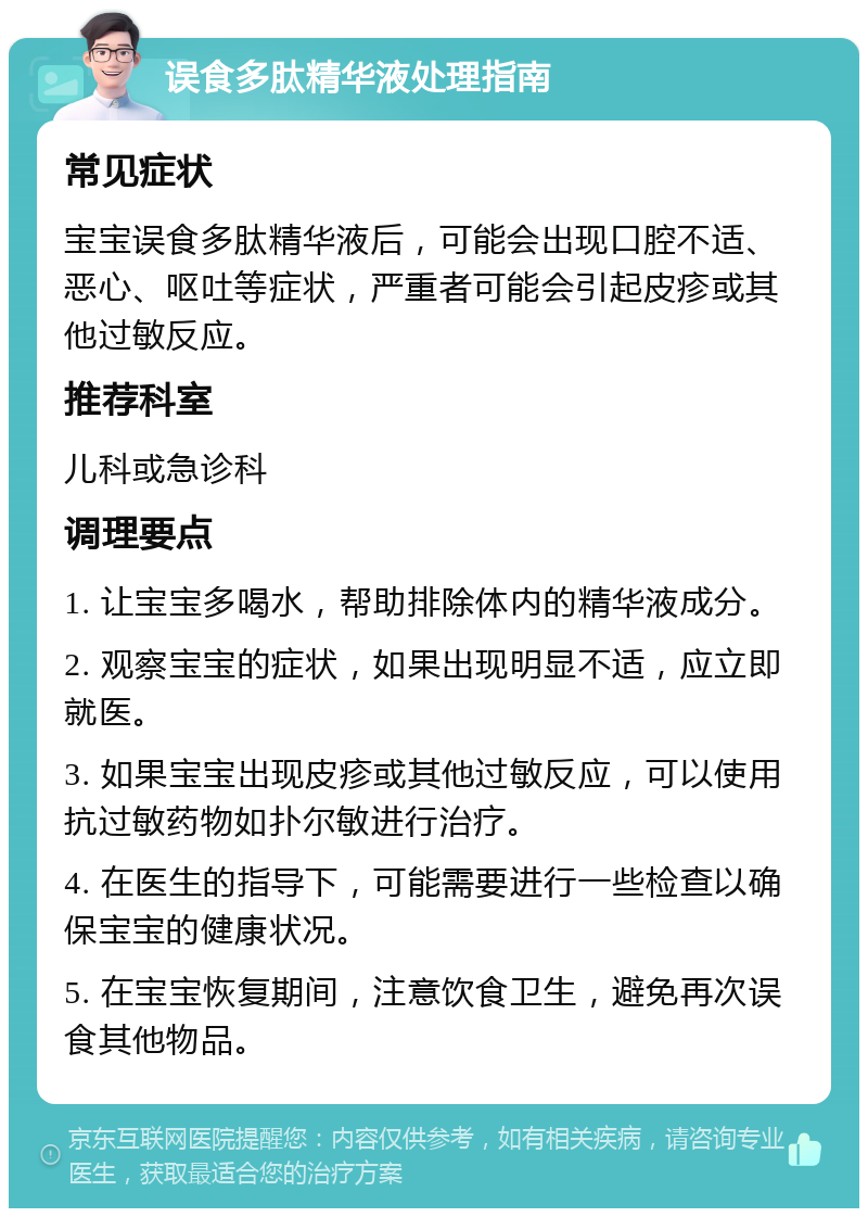 误食多肽精华液处理指南 常见症状 宝宝误食多肽精华液后，可能会出现口腔不适、恶心、呕吐等症状，严重者可能会引起皮疹或其他过敏反应。 推荐科室 儿科或急诊科 调理要点 1. 让宝宝多喝水，帮助排除体内的精华液成分。 2. 观察宝宝的症状，如果出现明显不适，应立即就医。 3. 如果宝宝出现皮疹或其他过敏反应，可以使用抗过敏药物如扑尔敏进行治疗。 4. 在医生的指导下，可能需要进行一些检查以确保宝宝的健康状况。 5. 在宝宝恢复期间，注意饮食卫生，避免再次误食其他物品。