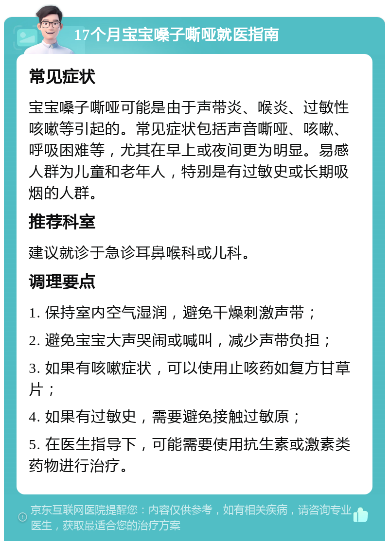 17个月宝宝嗓子嘶哑就医指南 常见症状 宝宝嗓子嘶哑可能是由于声带炎、喉炎、过敏性咳嗽等引起的。常见症状包括声音嘶哑、咳嗽、呼吸困难等，尤其在早上或夜间更为明显。易感人群为儿童和老年人，特别是有过敏史或长期吸烟的人群。 推荐科室 建议就诊于急诊耳鼻喉科或儿科。 调理要点 1. 保持室内空气湿润，避免干燥刺激声带； 2. 避免宝宝大声哭闹或喊叫，减少声带负担； 3. 如果有咳嗽症状，可以使用止咳药如复方甘草片； 4. 如果有过敏史，需要避免接触过敏原； 5. 在医生指导下，可能需要使用抗生素或激素类药物进行治疗。