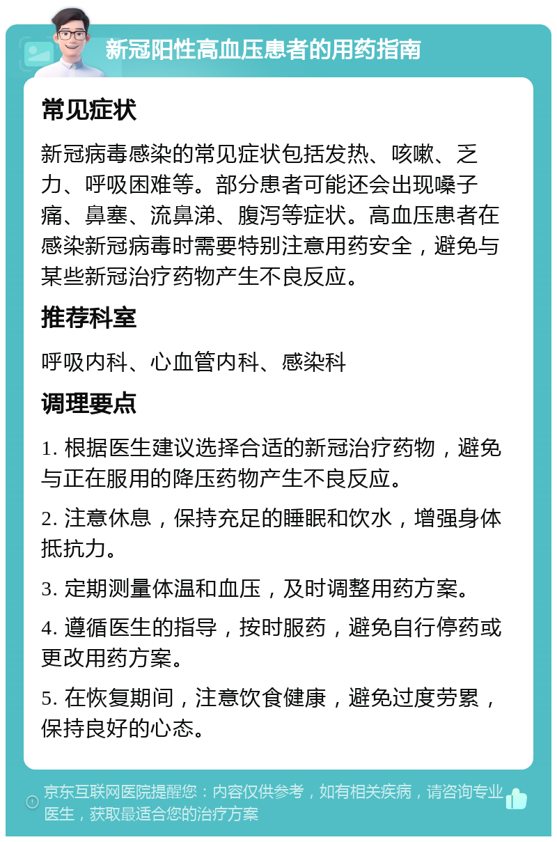 新冠阳性高血压患者的用药指南 常见症状 新冠病毒感染的常见症状包括发热、咳嗽、乏力、呼吸困难等。部分患者可能还会出现嗓子痛、鼻塞、流鼻涕、腹泻等症状。高血压患者在感染新冠病毒时需要特别注意用药安全，避免与某些新冠治疗药物产生不良反应。 推荐科室 呼吸内科、心血管内科、感染科 调理要点 1. 根据医生建议选择合适的新冠治疗药物，避免与正在服用的降压药物产生不良反应。 2. 注意休息，保持充足的睡眠和饮水，增强身体抵抗力。 3. 定期测量体温和血压，及时调整用药方案。 4. 遵循医生的指导，按时服药，避免自行停药或更改用药方案。 5. 在恢复期间，注意饮食健康，避免过度劳累，保持良好的心态。