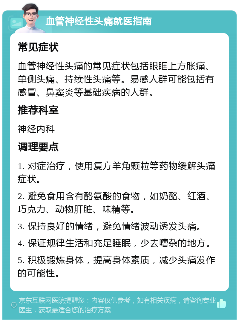 血管神经性头痛就医指南 常见症状 血管神经性头痛的常见症状包括眼眶上方胀痛、单侧头痛、持续性头痛等。易感人群可能包括有感冒、鼻窦炎等基础疾病的人群。 推荐科室 神经内科 调理要点 1. 对症治疗，使用复方羊角颗粒等药物缓解头痛症状。 2. 避免食用含有酪氨酸的食物，如奶酪、红酒、巧克力、动物肝脏、味精等。 3. 保持良好的情绪，避免情绪波动诱发头痛。 4. 保证规律生活和充足睡眠，少去嘈杂的地方。 5. 积极锻炼身体，提高身体素质，减少头痛发作的可能性。