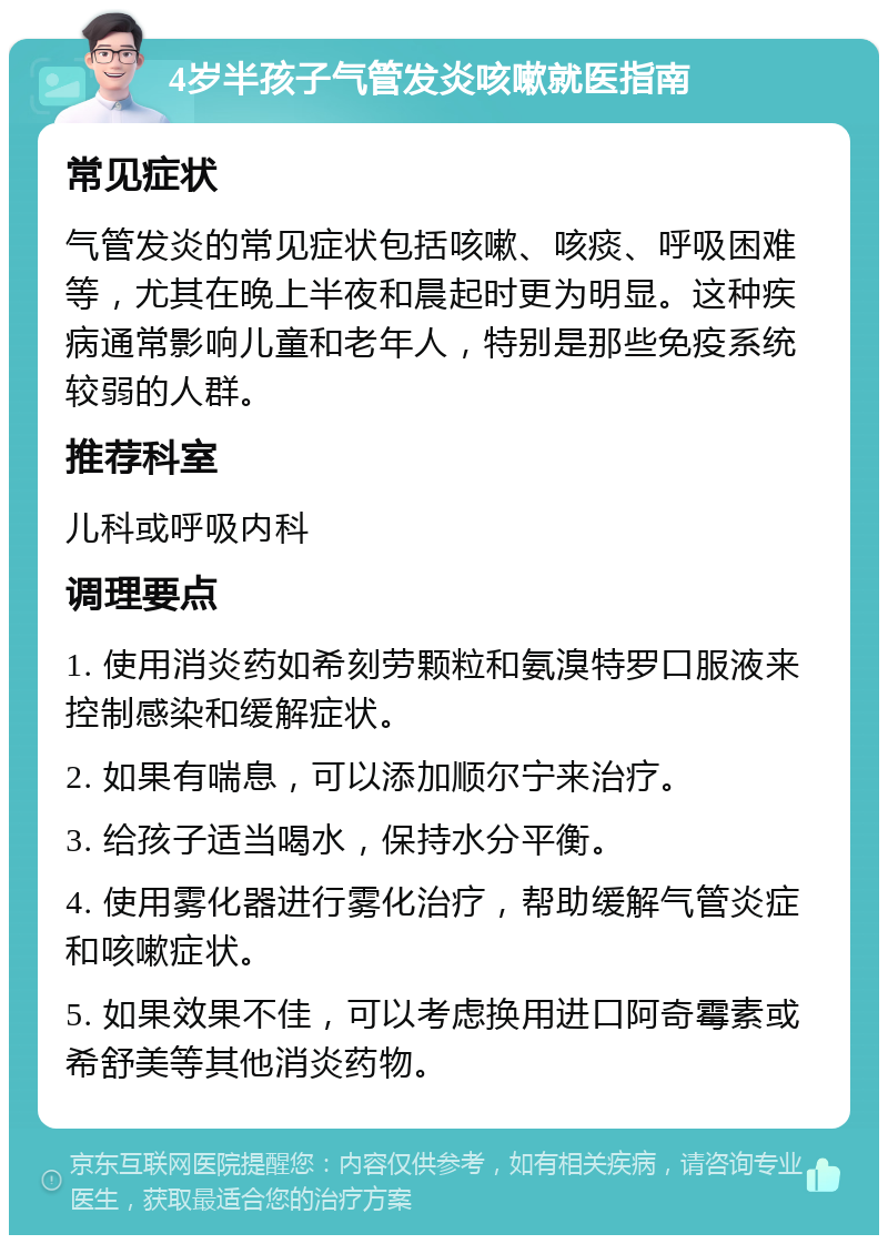 4岁半孩子气管发炎咳嗽就医指南 常见症状 气管发炎的常见症状包括咳嗽、咳痰、呼吸困难等，尤其在晚上半夜和晨起时更为明显。这种疾病通常影响儿童和老年人，特别是那些免疫系统较弱的人群。 推荐科室 儿科或呼吸内科 调理要点 1. 使用消炎药如希刻劳颗粒和氨溴特罗口服液来控制感染和缓解症状。 2. 如果有喘息，可以添加顺尔宁来治疗。 3. 给孩子适当喝水，保持水分平衡。 4. 使用雾化器进行雾化治疗，帮助缓解气管炎症和咳嗽症状。 5. 如果效果不佳，可以考虑换用进口阿奇霉素或希舒美等其他消炎药物。