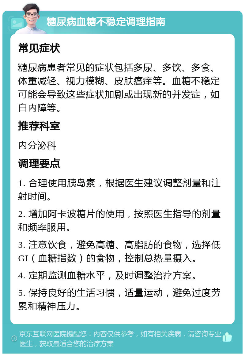 糖尿病血糖不稳定调理指南 常见症状 糖尿病患者常见的症状包括多尿、多饮、多食、体重减轻、视力模糊、皮肤瘙痒等。血糖不稳定可能会导致这些症状加剧或出现新的并发症，如白内障等。 推荐科室 内分泌科 调理要点 1. 合理使用胰岛素，根据医生建议调整剂量和注射时间。 2. 增加阿卡波糖片的使用，按照医生指导的剂量和频率服用。 3. 注意饮食，避免高糖、高脂肪的食物，选择低GI（血糖指数）的食物，控制总热量摄入。 4. 定期监测血糖水平，及时调整治疗方案。 5. 保持良好的生活习惯，适量运动，避免过度劳累和精神压力。