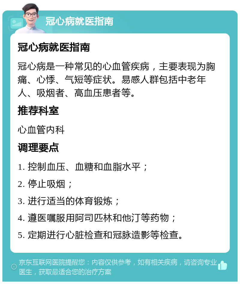 冠心病就医指南 冠心病就医指南 冠心病是一种常见的心血管疾病，主要表现为胸痛、心悸、气短等症状。易感人群包括中老年人、吸烟者、高血压患者等。 推荐科室 心血管内科 调理要点 1. 控制血压、血糖和血脂水平； 2. 停止吸烟； 3. 进行适当的体育锻炼； 4. 遵医嘱服用阿司匹林和他汀等药物； 5. 定期进行心脏检查和冠脉造影等检查。