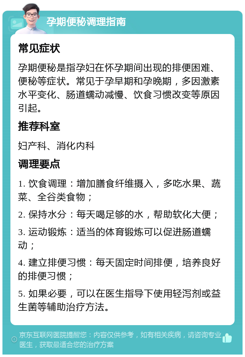 孕期便秘调理指南 常见症状 孕期便秘是指孕妇在怀孕期间出现的排便困难、便秘等症状。常见于孕早期和孕晚期，多因激素水平变化、肠道蠕动减慢、饮食习惯改变等原因引起。 推荐科室 妇产科、消化内科 调理要点 1. 饮食调理：增加膳食纤维摄入，多吃水果、蔬菜、全谷类食物； 2. 保持水分：每天喝足够的水，帮助软化大便； 3. 运动锻炼：适当的体育锻炼可以促进肠道蠕动； 4. 建立排便习惯：每天固定时间排便，培养良好的排便习惯； 5. 如果必要，可以在医生指导下使用轻泻剂或益生菌等辅助治疗方法。