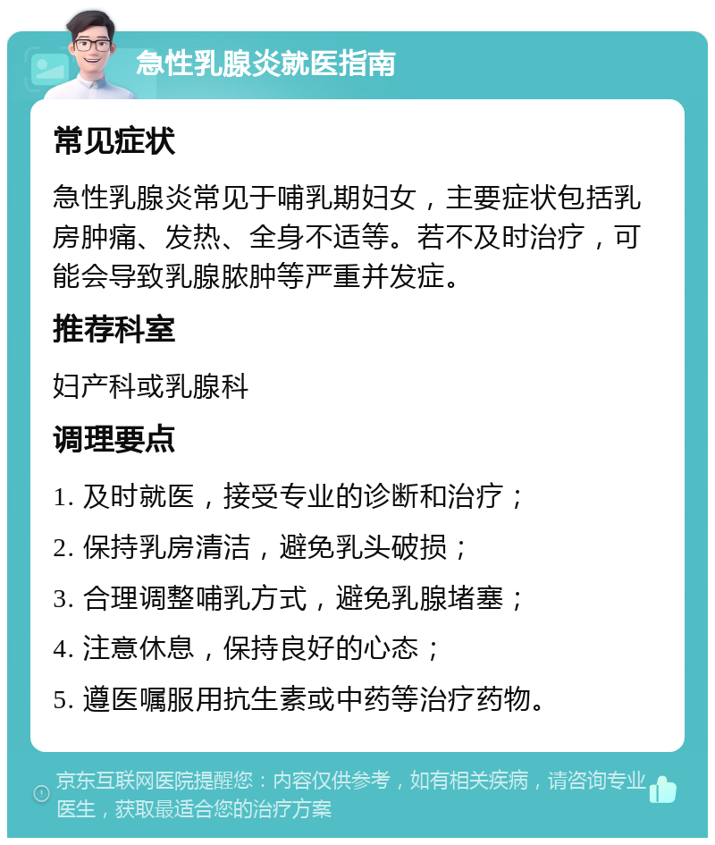 急性乳腺炎就医指南 常见症状 急性乳腺炎常见于哺乳期妇女，主要症状包括乳房肿痛、发热、全身不适等。若不及时治疗，可能会导致乳腺脓肿等严重并发症。 推荐科室 妇产科或乳腺科 调理要点 1. 及时就医，接受专业的诊断和治疗； 2. 保持乳房清洁，避免乳头破损； 3. 合理调整哺乳方式，避免乳腺堵塞； 4. 注意休息，保持良好的心态； 5. 遵医嘱服用抗生素或中药等治疗药物。