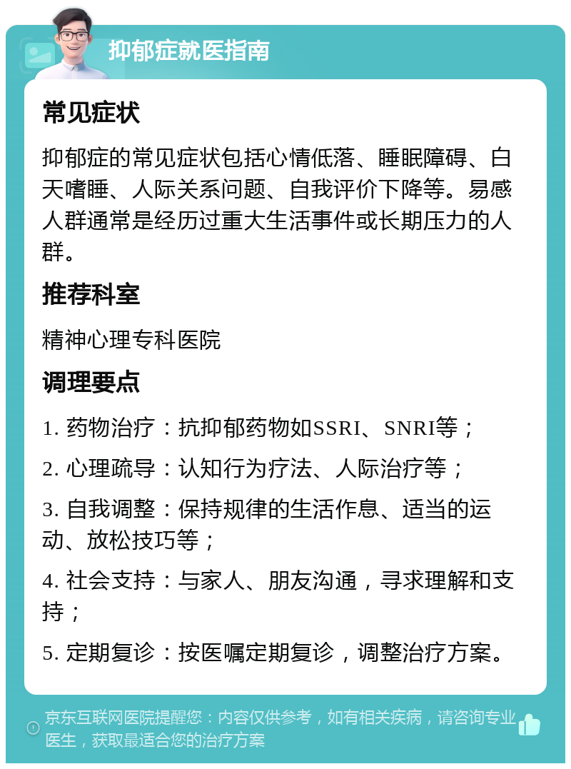 抑郁症就医指南 常见症状 抑郁症的常见症状包括心情低落、睡眠障碍、白天嗜睡、人际关系问题、自我评价下降等。易感人群通常是经历过重大生活事件或长期压力的人群。 推荐科室 精神心理专科医院 调理要点 1. 药物治疗：抗抑郁药物如SSRI、SNRI等； 2. 心理疏导：认知行为疗法、人际治疗等； 3. 自我调整：保持规律的生活作息、适当的运动、放松技巧等； 4. 社会支持：与家人、朋友沟通，寻求理解和支持； 5. 定期复诊：按医嘱定期复诊，调整治疗方案。