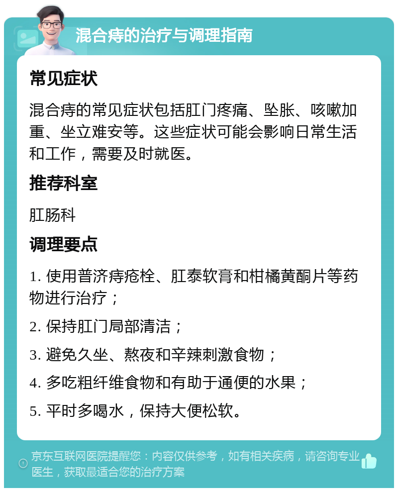 混合痔的治疗与调理指南 常见症状 混合痔的常见症状包括肛门疼痛、坠胀、咳嗽加重、坐立难安等。这些症状可能会影响日常生活和工作，需要及时就医。 推荐科室 肛肠科 调理要点 1. 使用普济痔疮栓、肛泰软膏和柑橘黄酮片等药物进行治疗； 2. 保持肛门局部清洁； 3. 避免久坐、熬夜和辛辣刺激食物； 4. 多吃粗纤维食物和有助于通便的水果； 5. 平时多喝水，保持大便松软。