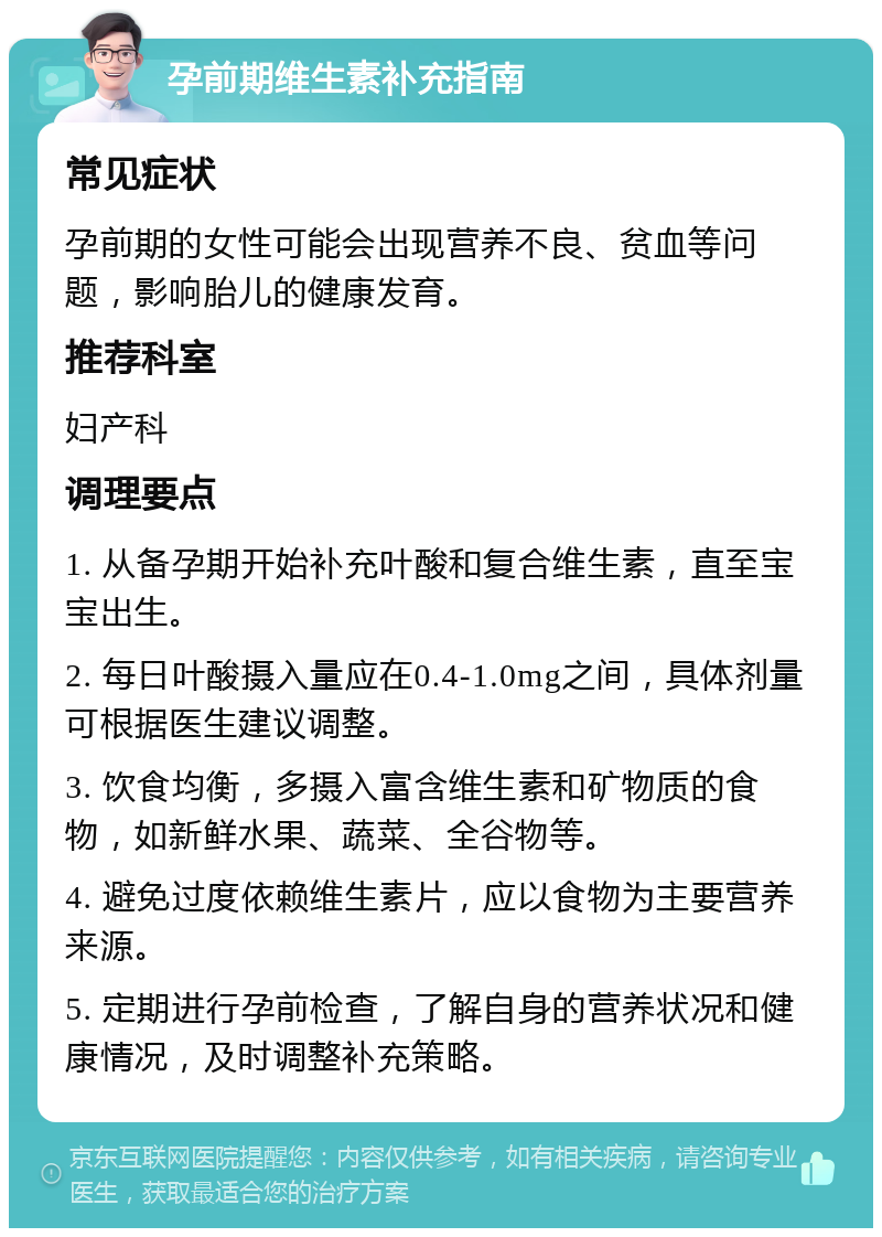 孕前期维生素补充指南 常见症状 孕前期的女性可能会出现营养不良、贫血等问题，影响胎儿的健康发育。 推荐科室 妇产科 调理要点 1. 从备孕期开始补充叶酸和复合维生素，直至宝宝出生。 2. 每日叶酸摄入量应在0.4-1.0mg之间，具体剂量可根据医生建议调整。 3. 饮食均衡，多摄入富含维生素和矿物质的食物，如新鲜水果、蔬菜、全谷物等。 4. 避免过度依赖维生素片，应以食物为主要营养来源。 5. 定期进行孕前检查，了解自身的营养状况和健康情况，及时调整补充策略。