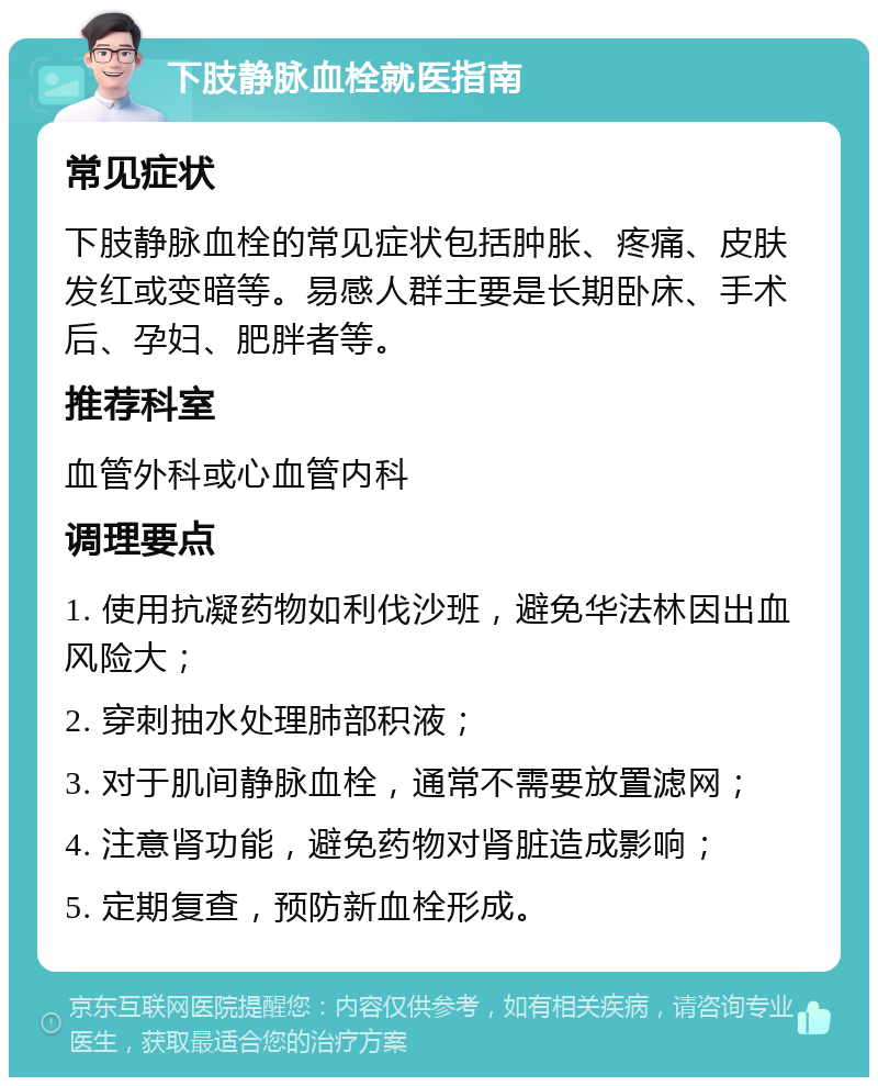 下肢静脉血栓就医指南 常见症状 下肢静脉血栓的常见症状包括肿胀、疼痛、皮肤发红或变暗等。易感人群主要是长期卧床、手术后、孕妇、肥胖者等。 推荐科室 血管外科或心血管内科 调理要点 1. 使用抗凝药物如利伐沙班，避免华法林因出血风险大； 2. 穿刺抽水处理肺部积液； 3. 对于肌间静脉血栓，通常不需要放置滤网； 4. 注意肾功能，避免药物对肾脏造成影响； 5. 定期复查，预防新血栓形成。