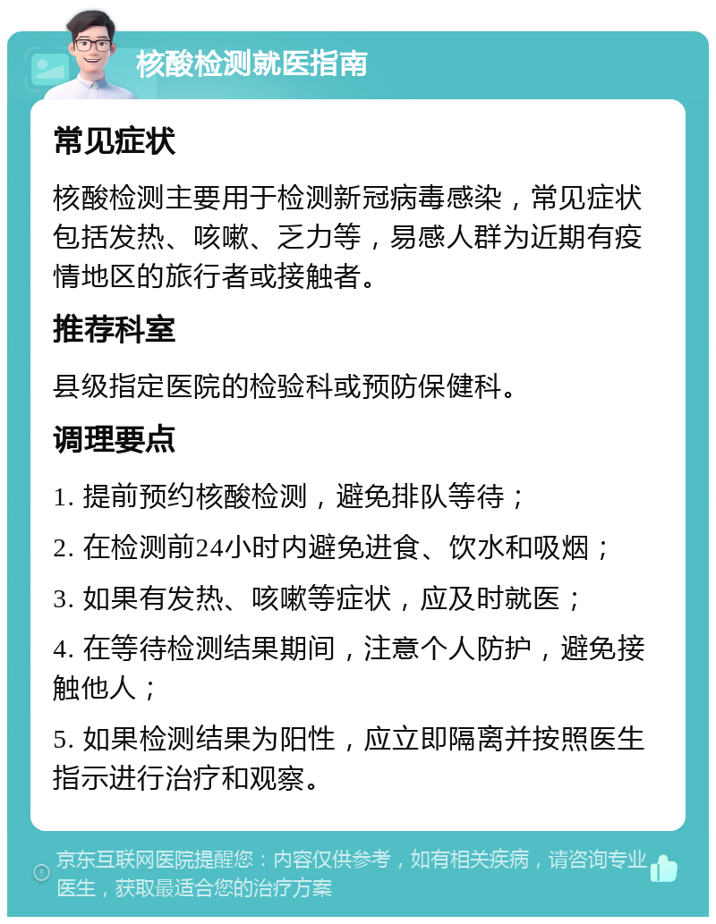 核酸检测就医指南 常见症状 核酸检测主要用于检测新冠病毒感染，常见症状包括发热、咳嗽、乏力等，易感人群为近期有疫情地区的旅行者或接触者。 推荐科室 县级指定医院的检验科或预防保健科。 调理要点 1. 提前预约核酸检测，避免排队等待； 2. 在检测前24小时内避免进食、饮水和吸烟； 3. 如果有发热、咳嗽等症状，应及时就医； 4. 在等待检测结果期间，注意个人防护，避免接触他人； 5. 如果检测结果为阳性，应立即隔离并按照医生指示进行治疗和观察。