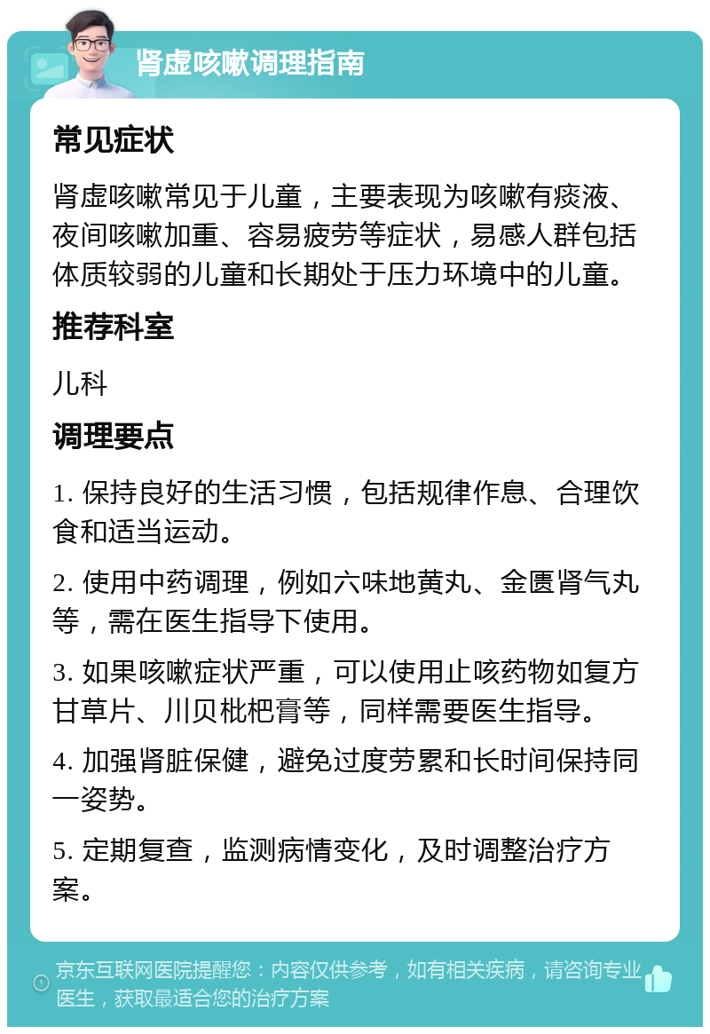 肾虚咳嗽调理指南 常见症状 肾虚咳嗽常见于儿童，主要表现为咳嗽有痰液、夜间咳嗽加重、容易疲劳等症状，易感人群包括体质较弱的儿童和长期处于压力环境中的儿童。 推荐科室 儿科 调理要点 1. 保持良好的生活习惯，包括规律作息、合理饮食和适当运动。 2. 使用中药调理，例如六味地黄丸、金匮肾气丸等，需在医生指导下使用。 3. 如果咳嗽症状严重，可以使用止咳药物如复方甘草片、川贝枇杷膏等，同样需要医生指导。 4. 加强肾脏保健，避免过度劳累和长时间保持同一姿势。 5. 定期复查，监测病情变化，及时调整治疗方案。