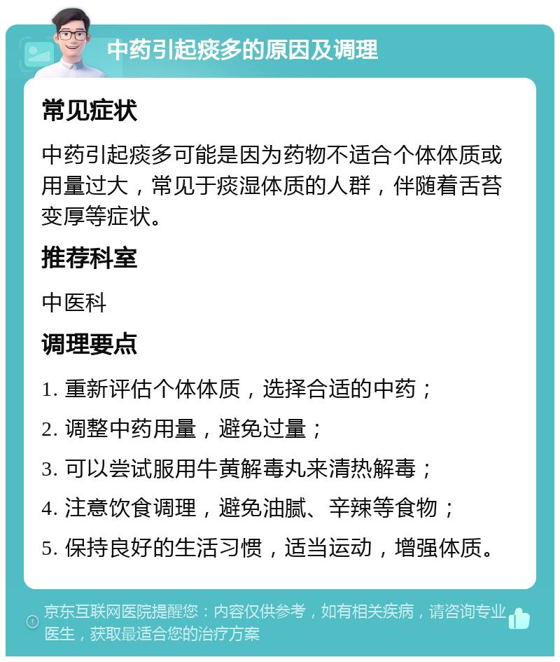 中药引起痰多的原因及调理 常见症状 中药引起痰多可能是因为药物不适合个体体质或用量过大，常见于痰湿体质的人群，伴随着舌苔变厚等症状。 推荐科室 中医科 调理要点 1. 重新评估个体体质，选择合适的中药； 2. 调整中药用量，避免过量； 3. 可以尝试服用牛黄解毒丸来清热解毒； 4. 注意饮食调理，避免油腻、辛辣等食物； 5. 保持良好的生活习惯，适当运动，增强体质。