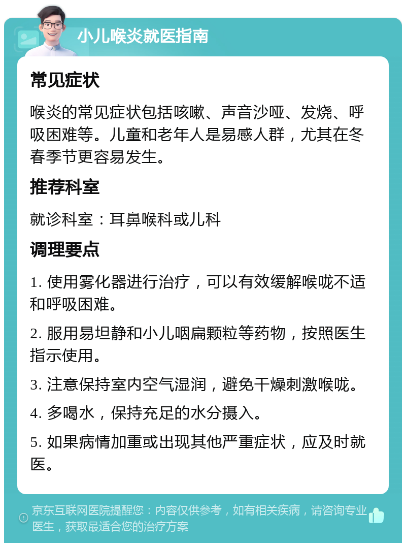 小儿喉炎就医指南 常见症状 喉炎的常见症状包括咳嗽、声音沙哑、发烧、呼吸困难等。儿童和老年人是易感人群，尤其在冬春季节更容易发生。 推荐科室 就诊科室：耳鼻喉科或儿科 调理要点 1. 使用雾化器进行治疗，可以有效缓解喉咙不适和呼吸困难。 2. 服用易坦静和小儿咽扁颗粒等药物，按照医生指示使用。 3. 注意保持室内空气湿润，避免干燥刺激喉咙。 4. 多喝水，保持充足的水分摄入。 5. 如果病情加重或出现其他严重症状，应及时就医。