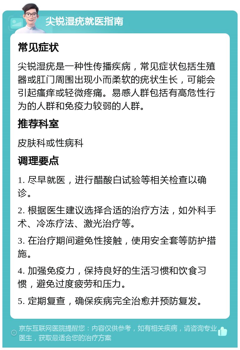 尖锐湿疣就医指南 常见症状 尖锐湿疣是一种性传播疾病，常见症状包括生殖器或肛门周围出现小而柔软的疣状生长，可能会引起瘙痒或轻微疼痛。易感人群包括有高危性行为的人群和免疫力较弱的人群。 推荐科室 皮肤科或性病科 调理要点 1. 尽早就医，进行醋酸白试验等相关检查以确诊。 2. 根据医生建议选择合适的治疗方法，如外科手术、冷冻疗法、激光治疗等。 3. 在治疗期间避免性接触，使用安全套等防护措施。 4. 加强免疫力，保持良好的生活习惯和饮食习惯，避免过度疲劳和压力。 5. 定期复查，确保疾病完全治愈并预防复发。