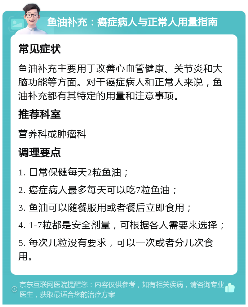 鱼油补充：癌症病人与正常人用量指南 常见症状 鱼油补充主要用于改善心血管健康、关节炎和大脑功能等方面。对于癌症病人和正常人来说，鱼油补充都有其特定的用量和注意事项。 推荐科室 营养科或肿瘤科 调理要点 1. 日常保健每天2粒鱼油； 2. 癌症病人最多每天可以吃7粒鱼油； 3. 鱼油可以随餐服用或者餐后立即食用； 4. 1-7粒都是安全剂量，可根据各人需要来选择； 5. 每次几粒没有要求，可以一次或者分几次食用。