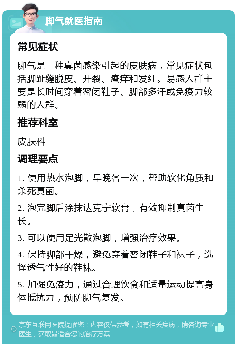 脚气就医指南 常见症状 脚气是一种真菌感染引起的皮肤病，常见症状包括脚趾缝脱皮、开裂、瘙痒和发红。易感人群主要是长时间穿着密闭鞋子、脚部多汗或免疫力较弱的人群。 推荐科室 皮肤科 调理要点 1. 使用热水泡脚，早晚各一次，帮助软化角质和杀死真菌。 2. 泡完脚后涂抹达克宁软膏，有效抑制真菌生长。 3. 可以使用足光散泡脚，增强治疗效果。 4. 保持脚部干燥，避免穿着密闭鞋子和袜子，选择透气性好的鞋袜。 5. 加强免疫力，通过合理饮食和适量运动提高身体抵抗力，预防脚气复发。