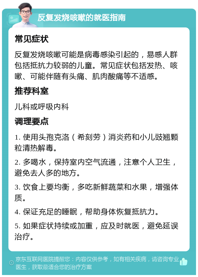 反复发烧咳嗽的就医指南 常见症状 反复发烧咳嗽可能是病毒感染引起的，易感人群包括抵抗力较弱的儿童。常见症状包括发热、咳嗽、可能伴随有头痛、肌肉酸痛等不适感。 推荐科室 儿科或呼吸内科 调理要点 1. 使用头孢克洛（希刻劳）消炎药和小儿豉翘颗粒清热解毒。 2. 多喝水，保持室内空气流通，注意个人卫生，避免去人多的地方。 3. 饮食上要均衡，多吃新鲜蔬菜和水果，增强体质。 4. 保证充足的睡眠，帮助身体恢复抵抗力。 5. 如果症状持续或加重，应及时就医，避免延误治疗。