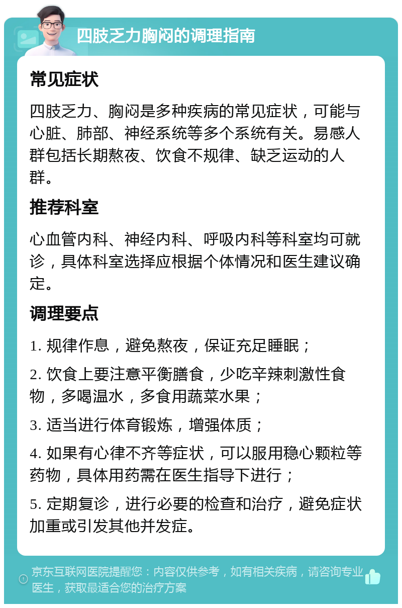 四肢乏力胸闷的调理指南 常见症状 四肢乏力、胸闷是多种疾病的常见症状，可能与心脏、肺部、神经系统等多个系统有关。易感人群包括长期熬夜、饮食不规律、缺乏运动的人群。 推荐科室 心血管内科、神经内科、呼吸内科等科室均可就诊，具体科室选择应根据个体情况和医生建议确定。 调理要点 1. 规律作息，避免熬夜，保证充足睡眠； 2. 饮食上要注意平衡膳食，少吃辛辣刺激性食物，多喝温水，多食用蔬菜水果； 3. 适当进行体育锻炼，增强体质； 4. 如果有心律不齐等症状，可以服用稳心颗粒等药物，具体用药需在医生指导下进行； 5. 定期复诊，进行必要的检查和治疗，避免症状加重或引发其他并发症。