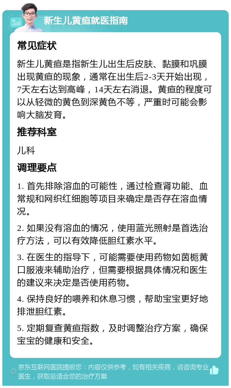 新生儿黄疸就医指南 常见症状 新生儿黄疸是指新生儿出生后皮肤、黏膜和巩膜出现黄疸的现象，通常在出生后2-3天开始出现，7天左右达到高峰，14天左右消退。黄疸的程度可以从轻微的黄色到深黄色不等，严重时可能会影响大脑发育。 推荐科室 儿科 调理要点 1. 首先排除溶血的可能性，通过检查肾功能、血常规和网织红细胞等项目来确定是否存在溶血情况。 2. 如果没有溶血的情况，使用蓝光照射是首选治疗方法，可以有效降低胆红素水平。 3. 在医生的指导下，可能需要使用药物如茵栀黄口服液来辅助治疗，但需要根据具体情况和医生的建议来决定是否使用药物。 4. 保持良好的喂养和休息习惯，帮助宝宝更好地排泄胆红素。 5. 定期复查黄疸指数，及时调整治疗方案，确保宝宝的健康和安全。