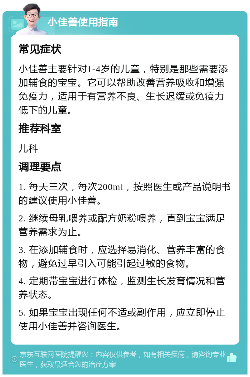 小佳善使用指南 常见症状 小佳善主要针对1-4岁的儿童，特别是那些需要添加辅食的宝宝。它可以帮助改善营养吸收和增强免疫力，适用于有营养不良、生长迟缓或免疫力低下的儿童。 推荐科室 儿科 调理要点 1. 每天三次，每次200ml，按照医生或产品说明书的建议使用小佳善。 2. 继续母乳喂养或配方奶粉喂养，直到宝宝满足营养需求为止。 3. 在添加辅食时，应选择易消化、营养丰富的食物，避免过早引入可能引起过敏的食物。 4. 定期带宝宝进行体检，监测生长发育情况和营养状态。 5. 如果宝宝出现任何不适或副作用，应立即停止使用小佳善并咨询医生。